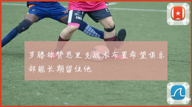 罗滕称赞恩里克战术布置希望俱乐部能长期留住他