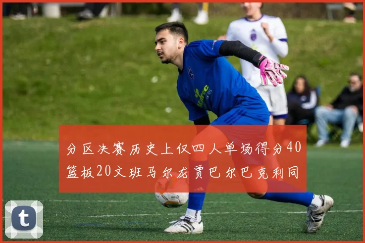 分区决赛历史上仅四人单场得分40篮板20文班马尔龙贾巴尔巴克利同台竞技