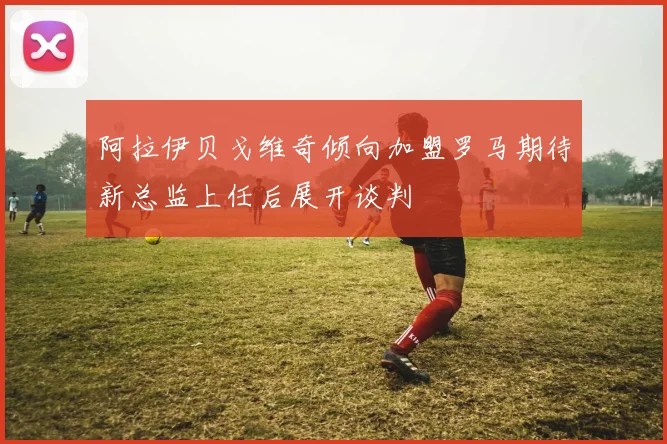 阿拉伊贝戈维奇倾向加盟罗马期待新总监上任后展开谈判